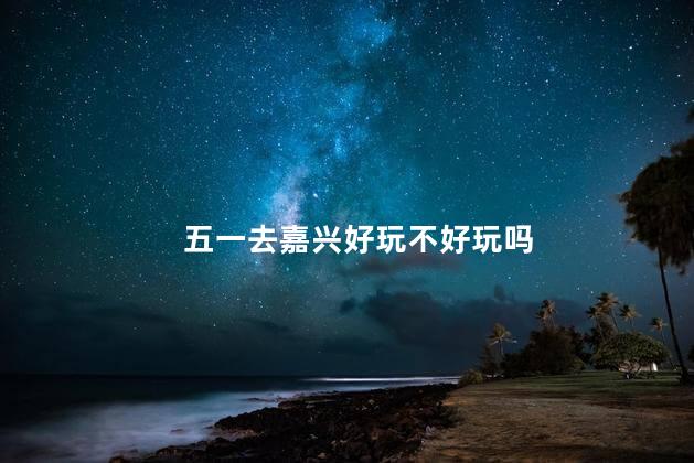 五一去嘉兴好玩不好玩吗