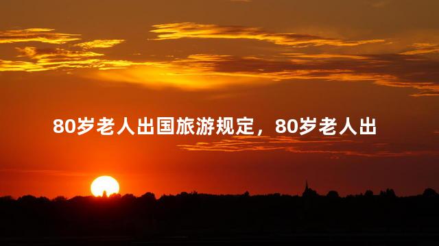 80岁老人出国旅游规定，80岁老人出国旅游有规定吗