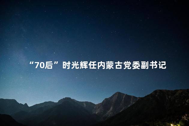 “70后”时光辉任内蒙古党委副书记