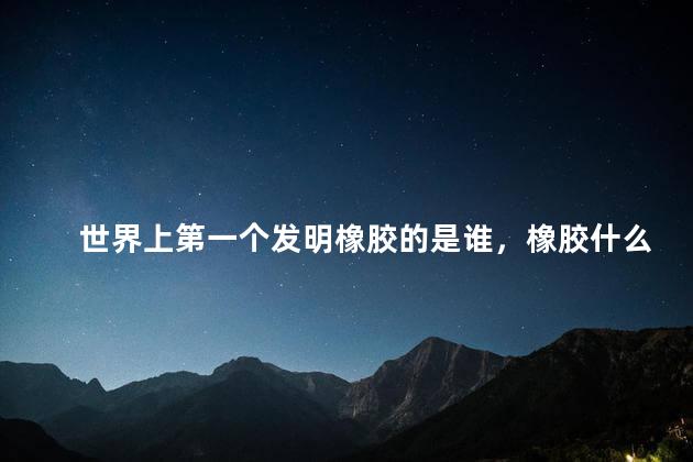 世界上第一个发明橡胶的是谁，橡胶什么时候发明的