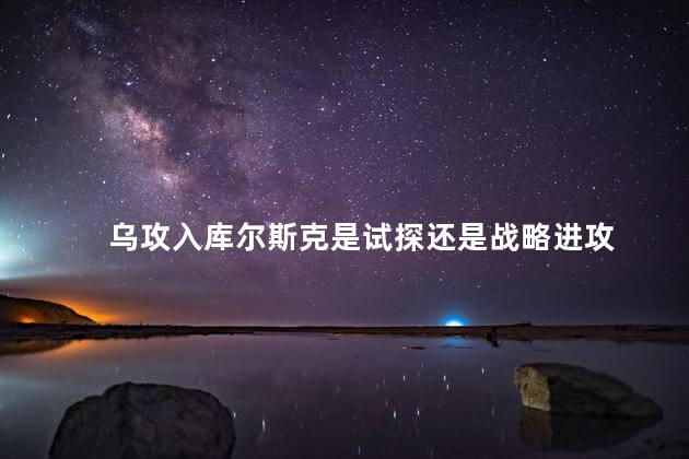 乌攻入库尔斯克是试探还是战略进攻