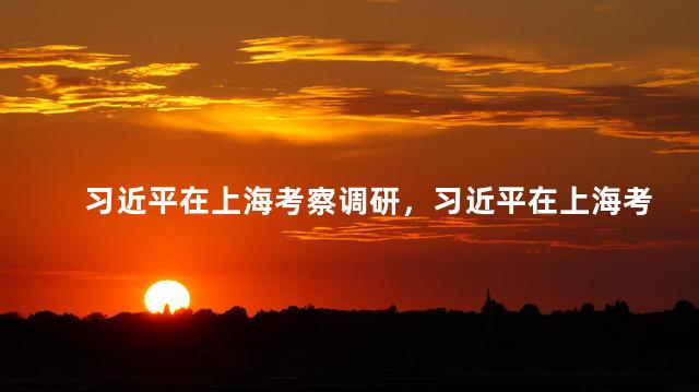 习近平在上海考察调研，习近平在上海考察调研有什么举动