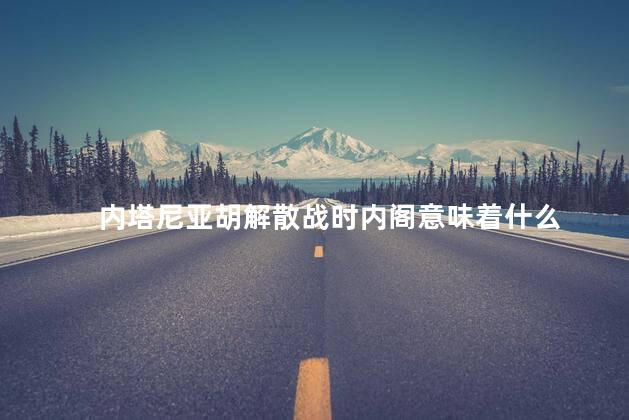 内塔尼亚胡解散战时内阁意味着什么
