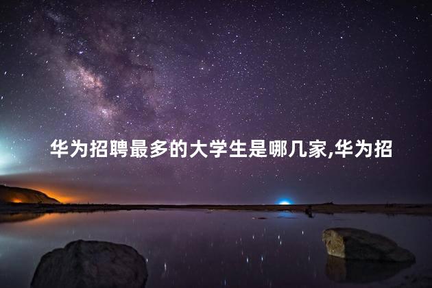 华为招聘最多的大学生是哪几家，华为招聘什么要求