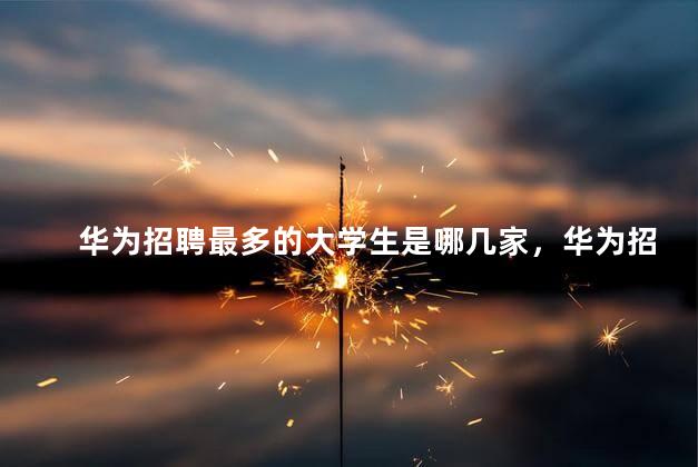 华为招聘最多的大学生是哪几家，华为招聘什么要求