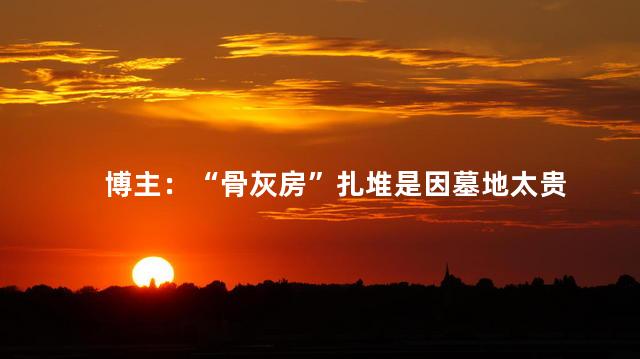 博主：“骨灰房”扎堆是因墓地太贵