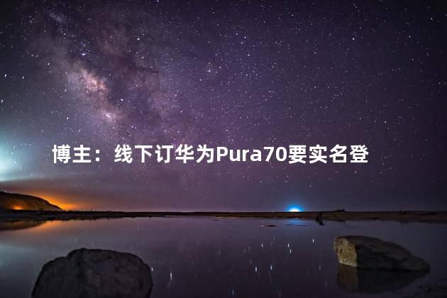 博主：线下订华为Pura70要实名登记