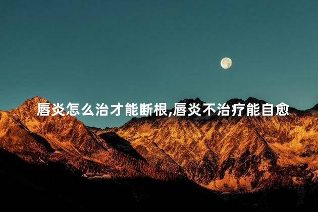 唇炎怎么治才能断根，唇炎不治疗能自愈吗