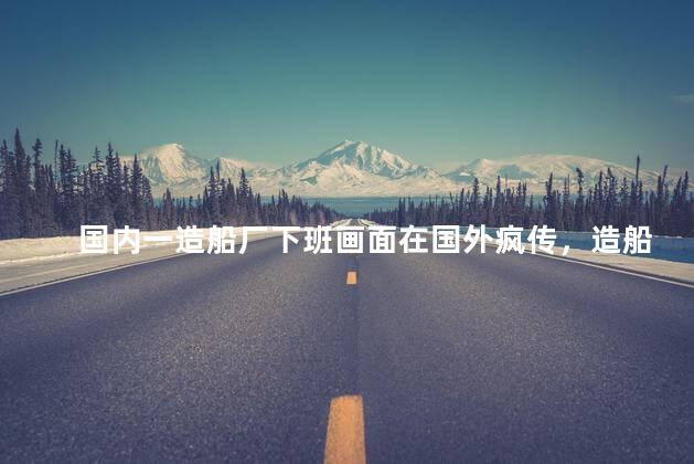 国内一造船厂下班画面在国外疯传，造船厂下班情况