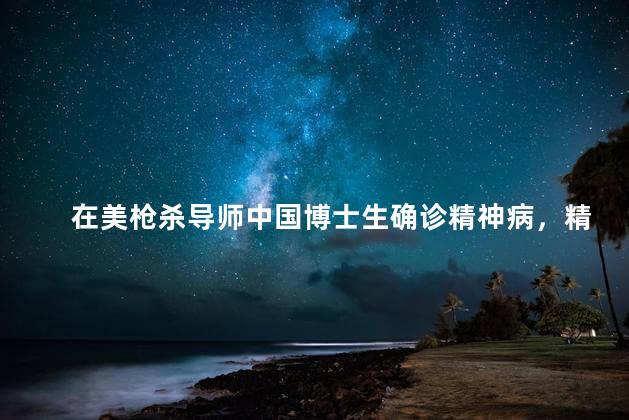 在美枪杀导师中国博士生确诊精神病，精神病在美枪杀导师怎么判