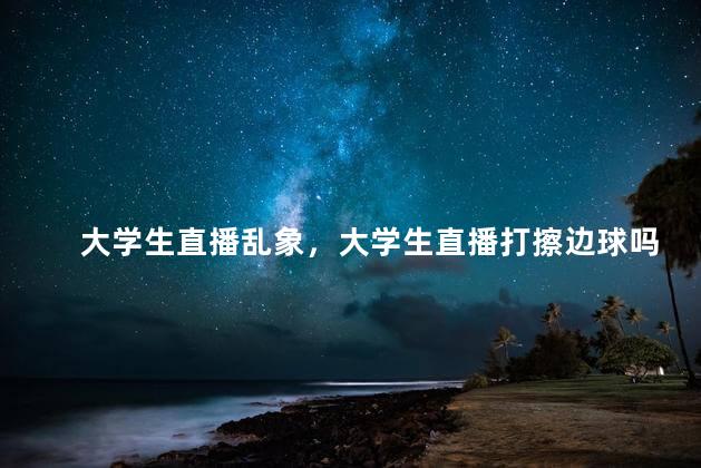 大学生直播乱象，大学生直播打擦边球吗