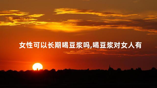 女性可以长期喝豆浆吗，喝豆浆对女人有什么好处