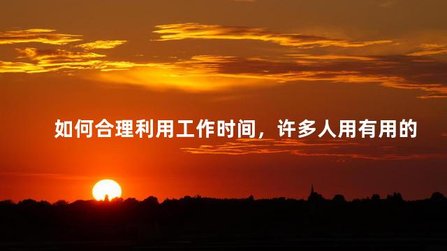 如何合理利用工作时间，许多人用有用的时间去做一些无用的事情