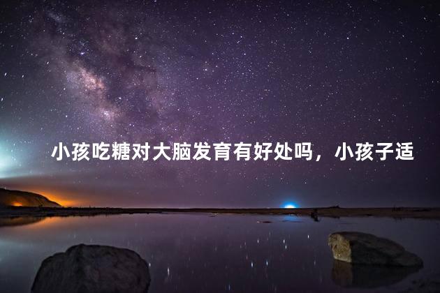 小孩吃糖对大脑发育有好处吗，小孩子适当吃糖的好处是什么