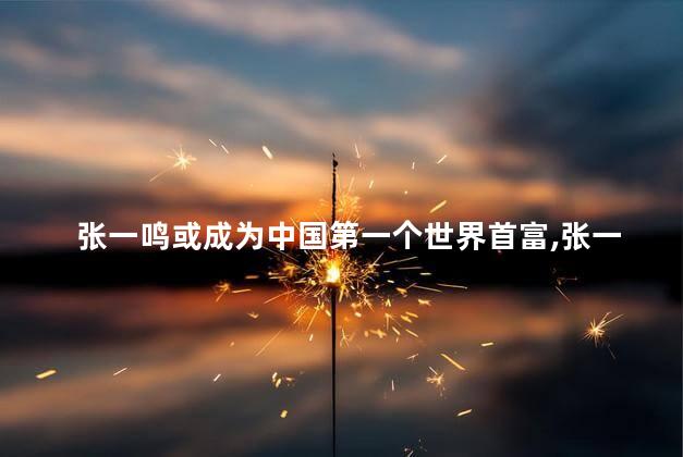 张一鸣或成为中国第一个世界首富，张一鸣现在是首富吗
