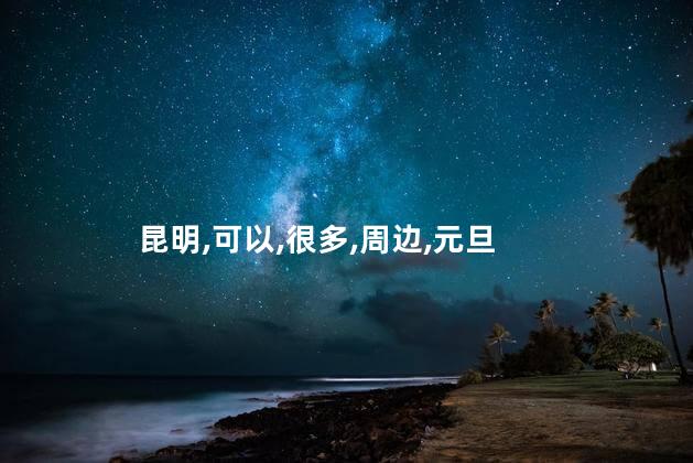 元旦去昆明好玩吗 昆明周边哪里好玩
