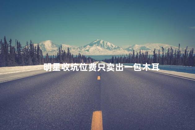 明星收坑位费只卖出一包木耳