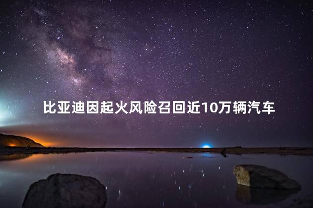 比亚迪因起火风险召回近10万辆汽车