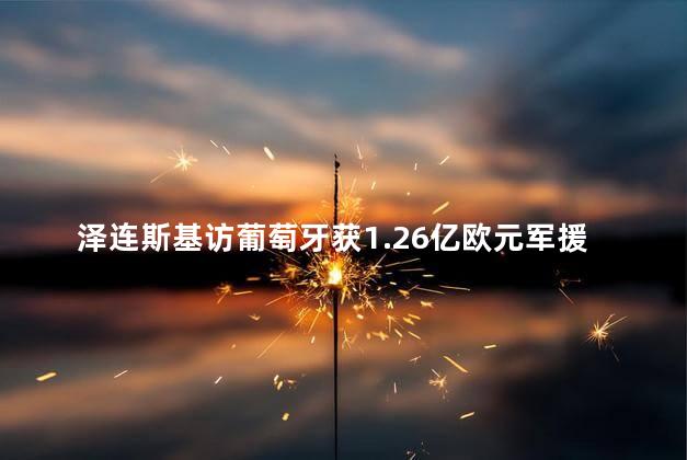 泽连斯基访葡萄牙获1.26亿欧元军援