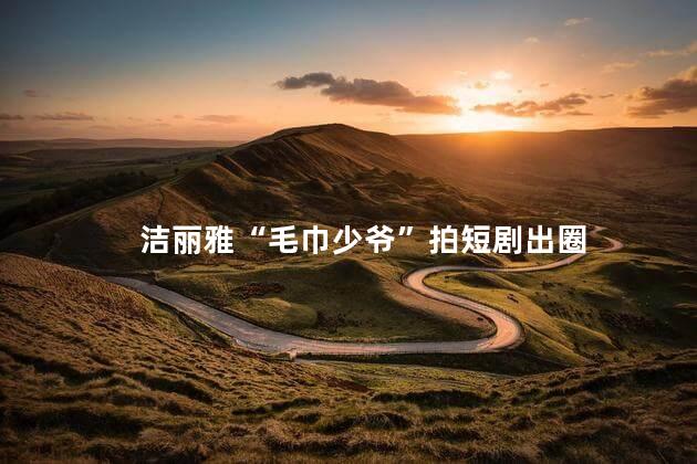 洁丽雅“毛巾少爷”拍短剧出圈