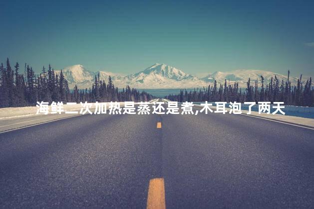 海鲜二次加热是蒸还是煮，木耳泡了两天可以吃吗