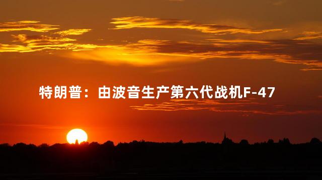特朗普：由波音生产第六代战机F-47