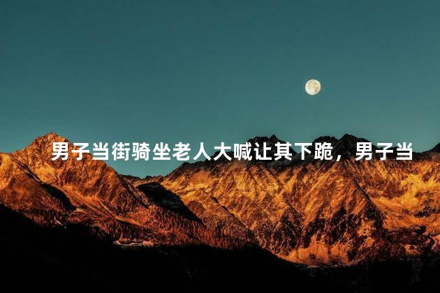 男子当街骑坐老人大喊让其下跪，男子当街骑坐老人事件的后续处理