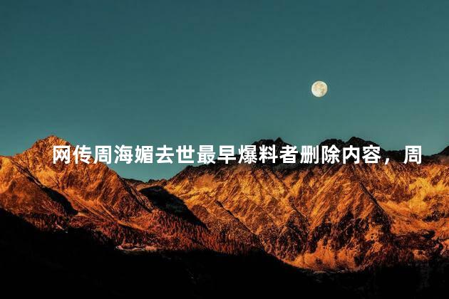 网传周海媚去世最早爆料者删除内容，周海媚被网传去世吗