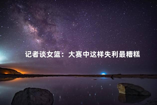 记者谈女篮：大赛中这样失利最糟糕