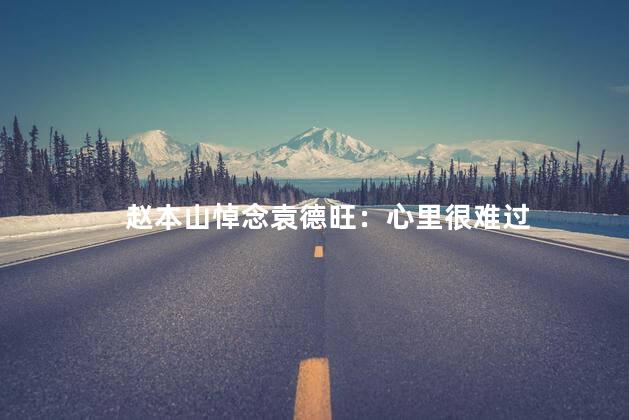 赵本山悼念袁德旺：心里很难过