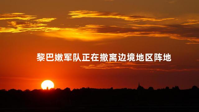 黎巴嫩军队正在撤离边境地区阵地
